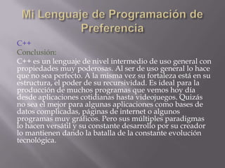 C++
Conclusión:
C++ es un lenguaje de nivel intermedio de uso general con
propiedades muy poderosas. Al ser de uso general lo hace
que no sea perfecto. A la misma vez su fortaleza está en su
estructura, el poder de su recursividad. Es ideal para la
producción de muchos programas que vemos hoy día
desde aplicaciones cotidianas hasta videojuegos. Quizás
no sea el mejor para algunas aplicaciones como bases de
datos complicadas, páginas de internet o algunos
programas muy gráficos. Pero sus múltiples paradigmas
lo hacen versátil y su constante desarrollo por su creador
lo mantienen dando la batalla de la constante evolución
tecnológica.

 