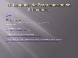 C++
Referencias:
Stroustrup, Bjame (1977). “1”. The C++ Programming Language (Third ed.).
ISBN 0-201-88954-4.
Wikipedia (2013). C++
http://www.en.wikipedia.org/wiki/C++
Wikipedia (2013). C (programming language)
http://www.en.wikipedia.org/C_(programming_language)
Wong, William (Nov, 2013). Electrronic Design. Bjarne Stroustrup: C++ Creator Keeps Developing
http://www.electronicdesign.com/dev-tools/bjarne-stroustrup-c-creator-keeps-developing

 