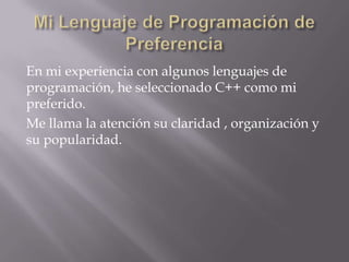 En mi experiencia con algunos lenguajes de
programación, he seleccionado C++ como mi
preferido.
Me llama la atención su claridad , organización y
su popularidad.

 