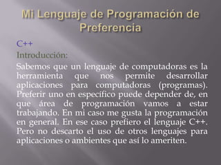 C++
Introducción:
Sabemos que un lenguaje de computadoras es la
herramienta que nos permite desarrollar
aplicaciones para computadoras (programas).
Preferir uno en específico puede depender de, en
que área de programación vamos a estar
trabajando. En mi caso me gusta la programación
en general. En ese caso prefiero el lenguaje C++.
Pero no descarto el uso de otros lenguajes para
aplicaciones o ambientes que así lo ameriten.

 