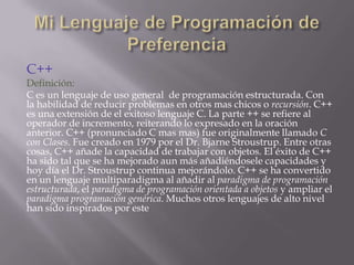 C++

Definición:
C es un lenguaje de uso general de programación estructurada. Con
la habilidad de reducir problemas en otros mas chicos o recursión. C++
es una extensión de el exitoso lenguaje C. La parte ++ se refiere al
operador de incremento, reiterando lo expresado en la oración
anterior. C++ (pronunciado C mas mas) fue originalmente llamado C
con Clases. Fue creado en 1979 por el Dr. Bjarne Stroustrup. Entre otras
cosas, C++ añade la capacidad de trabajar con objetos. El éxito de C++
ha sido tal que se ha mejorado aun más añadiéndosele capacidades y
hoy día el Dr. Stroustrup continua mejorándolo. C++ se ha convertido
en un lenguaje multiparadigma al añadir al paradigma de programación
estructurada, el paradigma de programación orientada a objetos y ampliar el
paradigma programación genérica. Muchos otros lenguajes de alto nivel
han sido inspirados por este

 