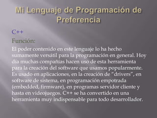 C++
Función:
El poder contenido en este lenguaje lo ha hecho
sumamente versátil para la programación en general. Hoy
día muchas compañías hacen uso de esta herramienta
para la creación del software que usamos popularmente.
Es usado en aplicaciones, en la creación de “drivers”, en
software de sistema, en programación empotrada
(embedded, firmware), en programas servidor cliente y
hasta en videojuegos. C++ se ha convertido en una
herramienta muy indispensable para todo desarrollador.

 