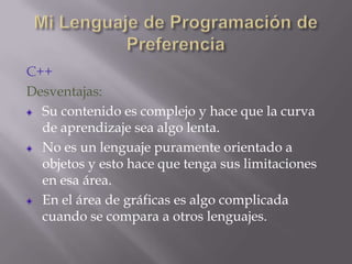C++
Desventajas:
Su contenido es complejo y hace que la curva
de aprendizaje sea algo lenta.
No es un lenguaje puramente orientado a
objetos y esto hace que tenga sus limitaciones
en esa área.
En el área de gráficas es algo complicada
cuando se compara a otros lenguajes.

 