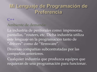C++
Ambiente de demanda:
La industria de periferales como: impresoras,
pantallas, “routers, etc. Dicha industria utiliza
este lenguaje en la programación tanto de
“drivers” como de “firmware”.
Diversas compañías subcontratadas por las
compañías anteriores.
Cualquier industria que produzca equipos que
requieran de una programación para funcionar.

 