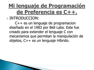    INTRODUCCION:
        C++ es un lenguaje de programacion
    diseñado en el 1983 por Bell Labs. Este fue
    creado para extender el lenguaje C con
    mecanismos que permitan la manipulación de
    objetos, C++ es un lenguaje Híbrido.
 