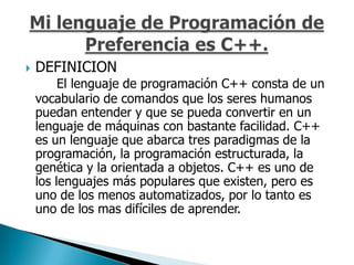    DEFINICION
         El lenguaje de programación C++ consta de un
    vocabulario de comandos que los seres humanos
    puedan entender y que se pueda convertir en un
    lenguaje de máquinas con bastante facilidad. C++
    es un lenguaje que abarca tres paradigmas de la
    programación, la programación estructurada, la
    genética y la orientada a objetos. C++ es uno de
    los lenguajes más populares que existen, pero es
    uno de los menos automatizados, por lo tanto es
    uno de los mas difíciles de aprender.
 