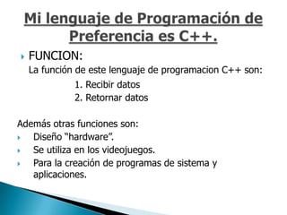    FUNCION:
    La función de este lenguaje de programacion C++ son:
              1. Recibir datos
              2. Retornar datos

Además otras funciones son:
  Diseño “hardware”.
  Se utiliza en los videojuegos.
  Para la creación de programas de sistema y
   aplicaciones.
 