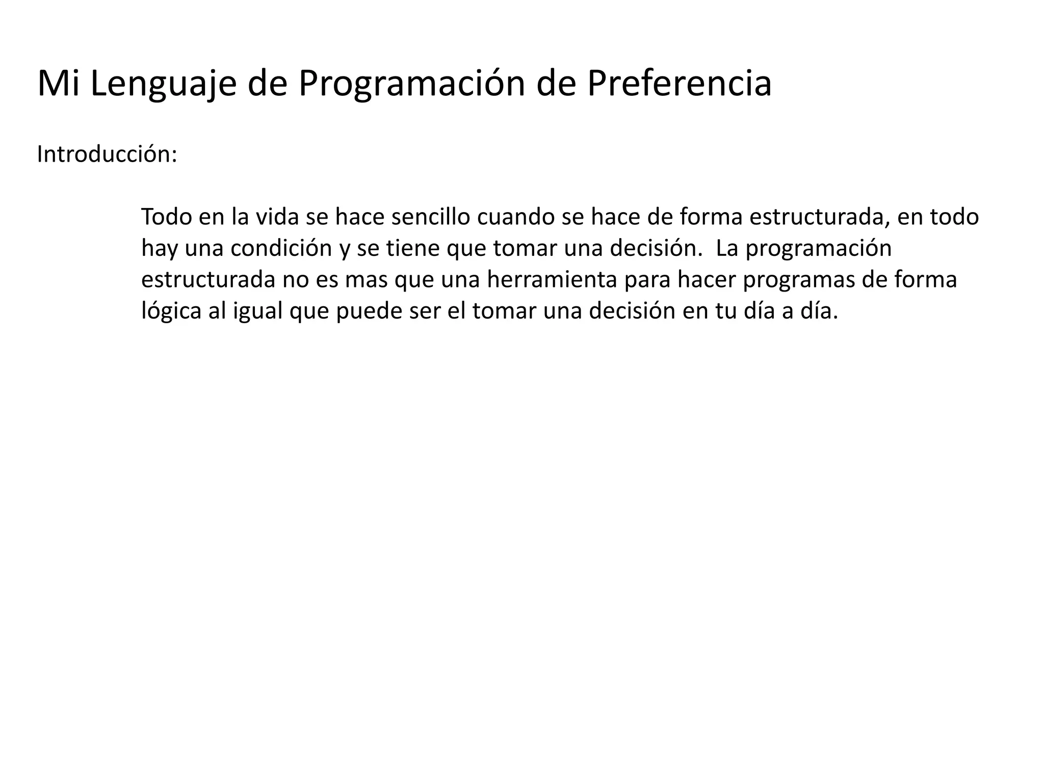 Mi Lenguaje de Programación de Preferencia
Introducción:

         Todo en la vida se hace sencillo cuando se hace de forma estructurada, en todo
         hay una condición y se tiene que tomar una decisión. La programación
         estructurada no es mas que una herramienta para hacer programas de forma
         lógica al igual que puede ser el tomar una decisión en tu día a día.
 