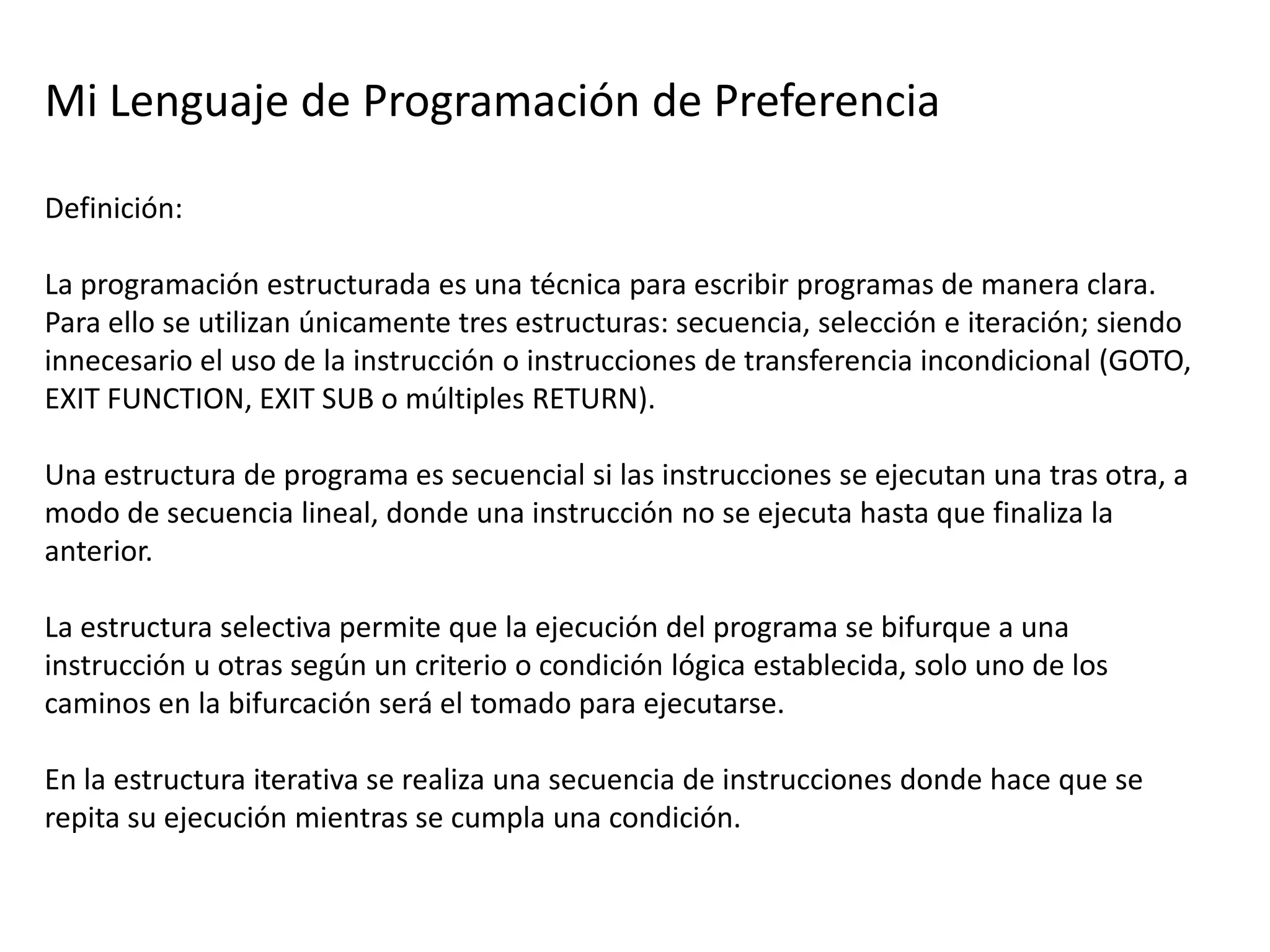 Mi Lenguaje de Programación de Preferencia

Definición:

La programación estructurada es una técnica para escribir programas de manera clara.
Para ello se utilizan únicamente tres estructuras: secuencia, selección e iteración; siendo
innecesario el uso de la instrucción o instrucciones de transferencia incondicional (GOTO,
EXIT FUNCTION, EXIT SUB o múltiples RETURN).

Una estructura de programa es secuencial si las instrucciones se ejecutan una tras otra, a
modo de secuencia lineal, donde una instrucción no se ejecuta hasta que finaliza la
anterior.

La estructura selectiva permite que la ejecución del programa se bifurque a una
instrucción u otras según un criterio o condición lógica establecida, solo uno de los
caminos en la bifurcación será el tomado para ejecutarse.

En la estructura iterativa se realiza una secuencia de instrucciones donde hace que se
repita su ejecución mientras se cumpla una condición.
 