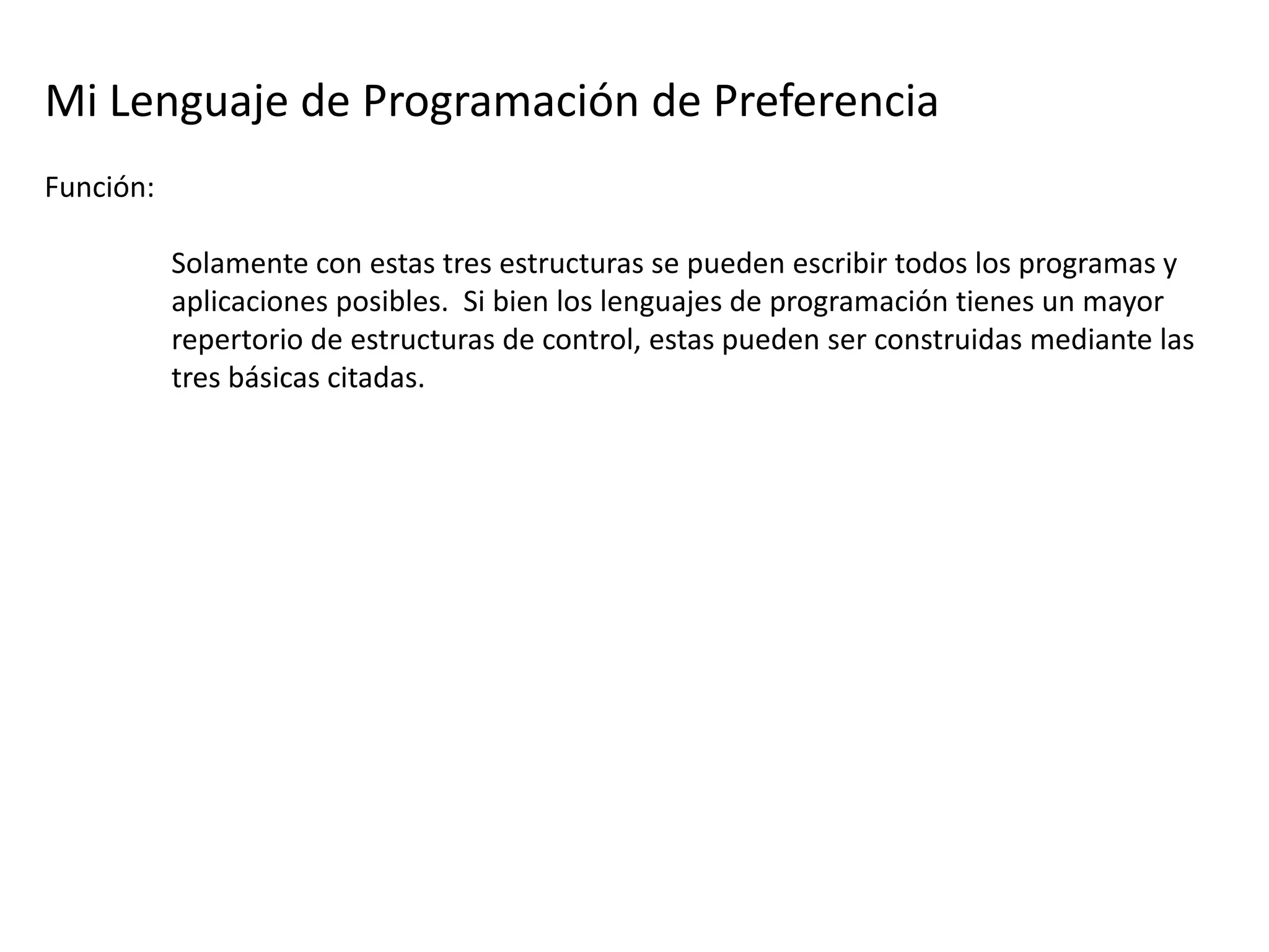 Mi Lenguaje de Programación de Preferencia
Función:

           Solamente con estas tres estructuras se pueden escribir todos los programas y
           aplicaciones posibles. Si bien los lenguajes de programación tienes un mayor
           repertorio de estructuras de control, estas pueden ser construidas mediante las
           tres básicas citadas.
 