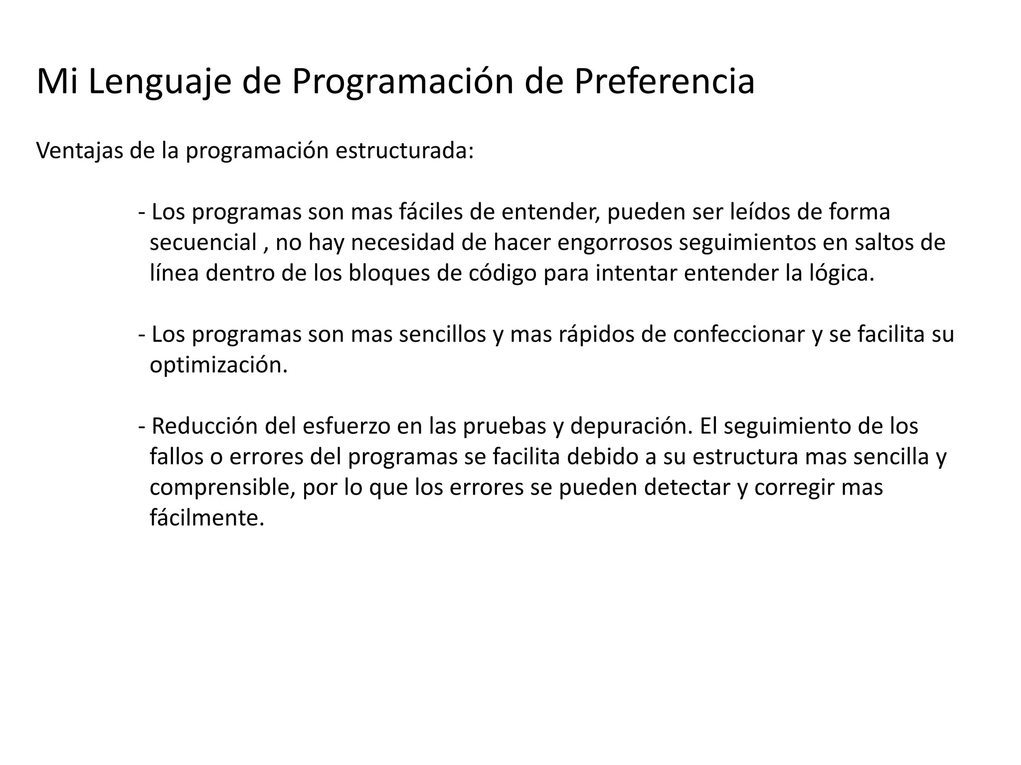 Mi Lenguaje de Programación de Preferencia
Ventajas de la programación estructurada:

         - Los programas son mas fáciles de entender, pueden ser leídos de forma
           secuencial , no hay necesidad de hacer engorrosos seguimientos en saltos de
           línea dentro de los bloques de código para intentar entender la lógica.

         - Los programas son mas sencillos y mas rápidos de confeccionar y se facilita su
           optimización.

         - Reducción del esfuerzo en las pruebas y depuración. El seguimiento de los
           fallos o errores del programas se facilita debido a su estructura mas sencilla y
           comprensible, por lo que los errores se pueden detectar y corregir mas
           fácilmente.
 