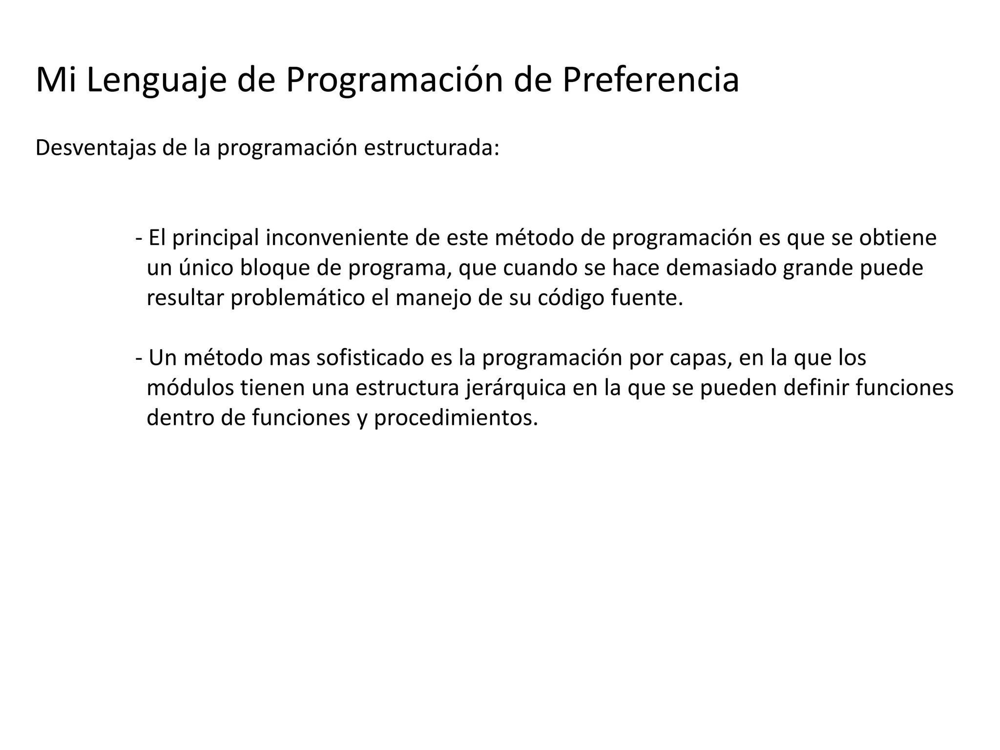 Mi Lenguaje de Programación de Preferencia
Desventajas de la programación estructurada:


         - El principal inconveniente de este método de programación es que se obtiene
           un único bloque de programa, que cuando se hace demasiado grande puede
           resultar problemático el manejo de su código fuente.

         - Un método mas sofisticado es la programación por capas, en la que los
           módulos tienen una estructura jerárquica en la que se pueden definir funciones
           dentro de funciones y procedimientos.
 