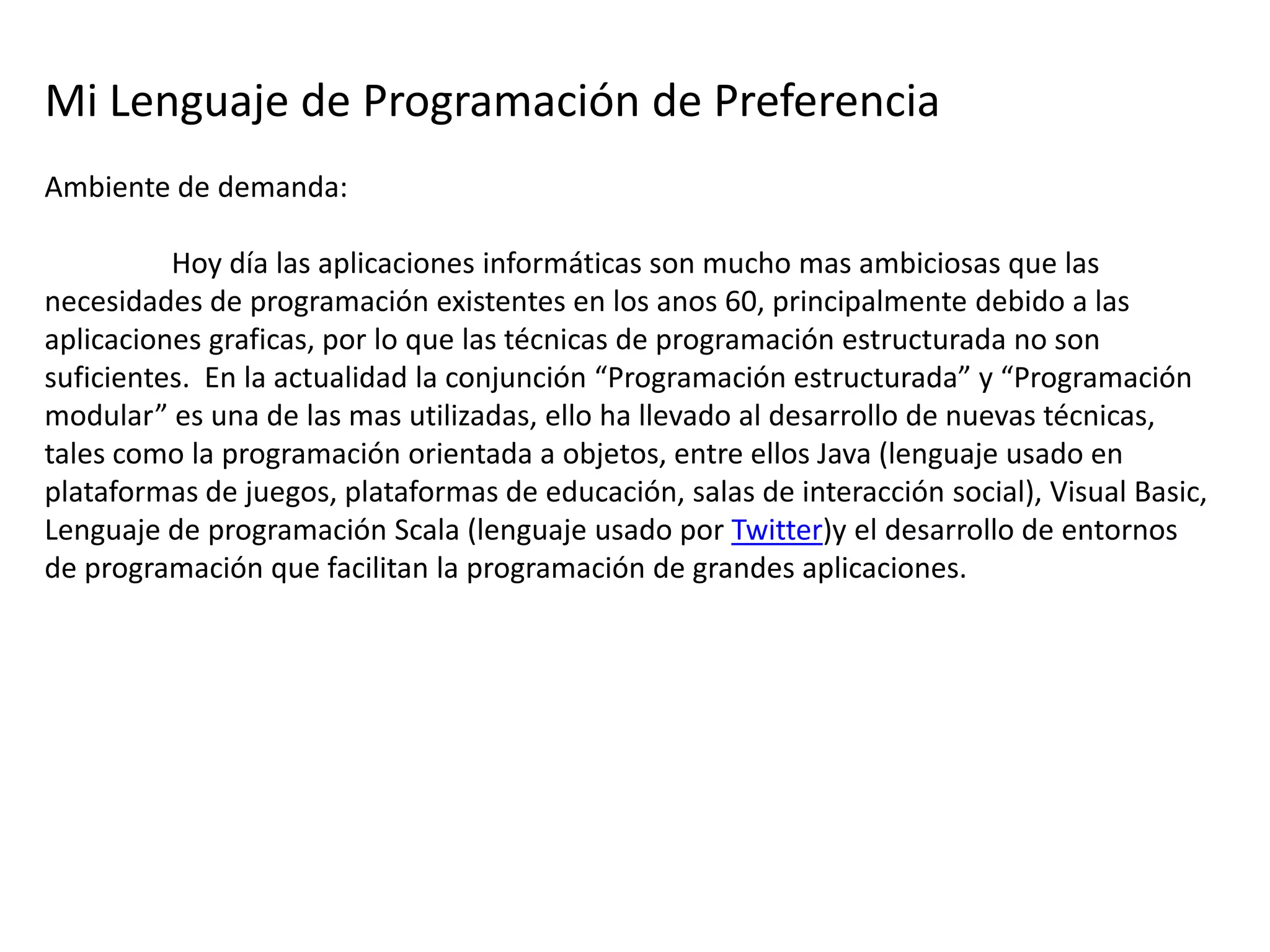 Mi Lenguaje de Programación de Preferencia
Ambiente de demanda:

          Hoy día las aplicaciones informáticas son mucho mas ambiciosas que las
necesidades de programación existentes en los anos 60, principalmente debido a las
aplicaciones graficas, por lo que las técnicas de programación estructurada no son
suficientes. En la actualidad la conjunción “Programación estructurada” y “Programación
modular” es una de las mas utilizadas, ello ha llevado al desarrollo de nuevas técnicas,
tales como la programación orientada a objetos, entre ellos Java (lenguaje usado en
plataformas de juegos, plataformas de educación, salas de interacción social), Visual Basic,
Lenguaje de programación Scala (lenguaje usado por Twitter)y el desarrollo de entornos
de programación que facilitan la programación de grandes aplicaciones.
 