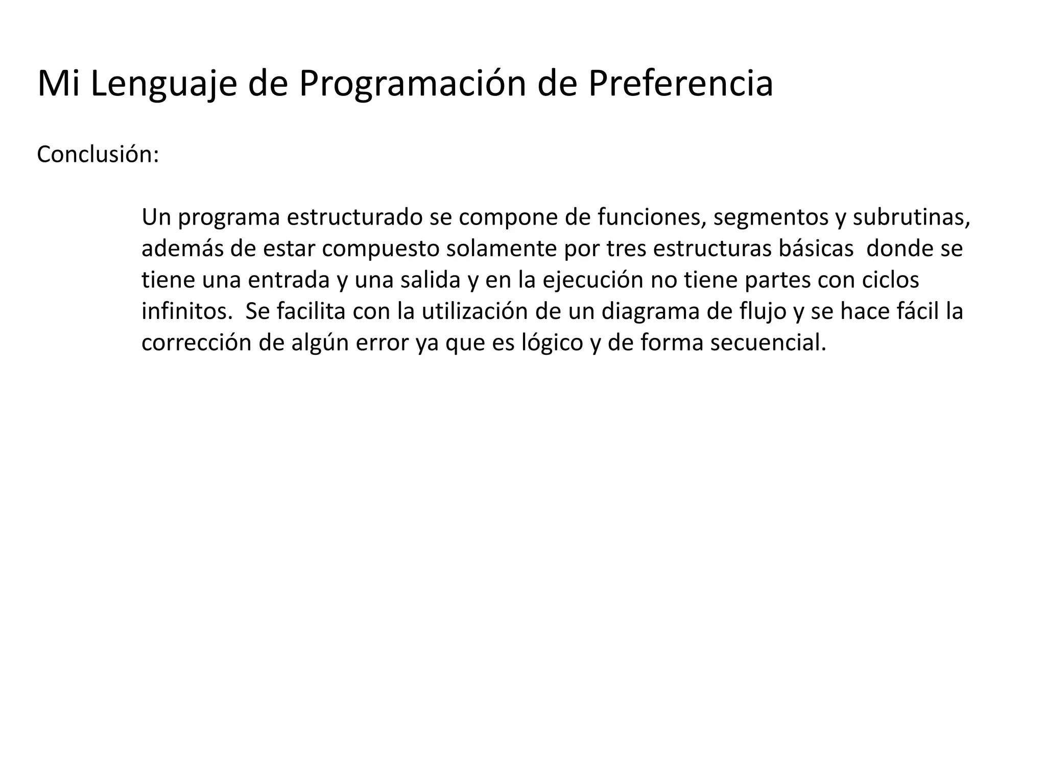 Mi Lenguaje de Programación de Preferencia
Conclusión:

         Un programa estructurado se compone de funciones, segmentos y subrutinas,
         además de estar compuesto solamente por tres estructuras básicas donde se
         tiene una entrada y una salida y en la ejecución no tiene partes con ciclos
         infinitos. Se facilita con la utilización de un diagrama de flujo y se hace fácil la
         corrección de algún error ya que es lógico y de forma secuencial.
 