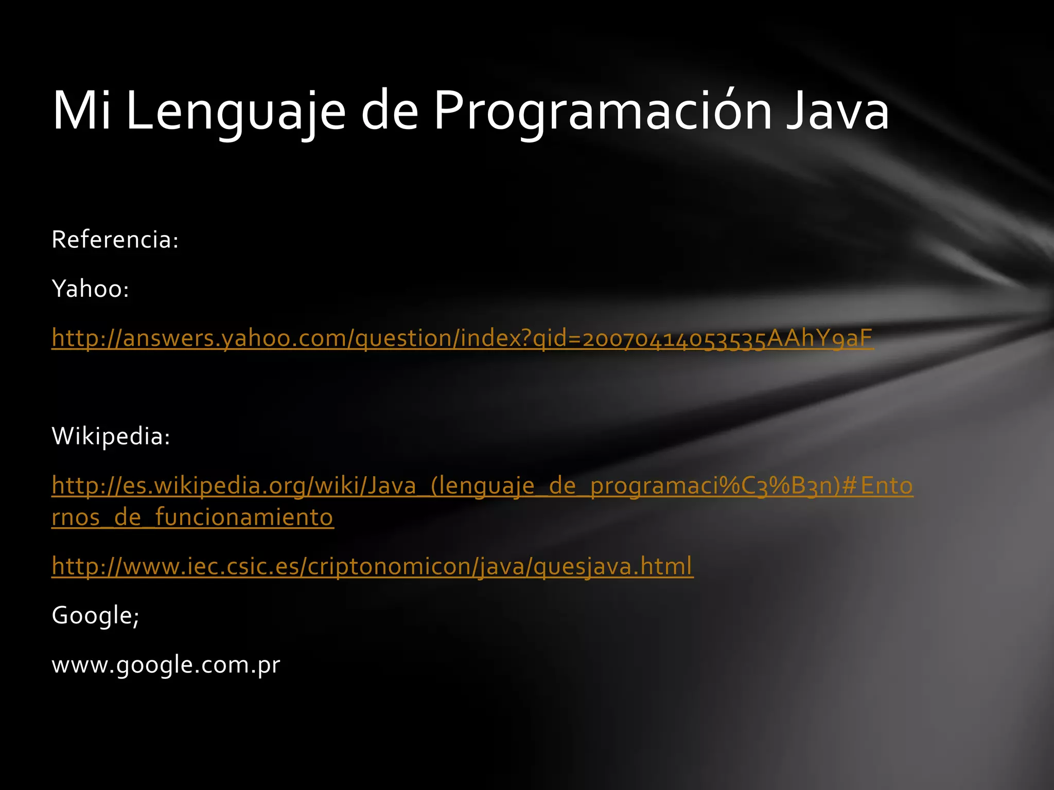 Mi Lenguaje de Programación Java
Referencia:

Yahoo:
http://answers.yahoo.com/question/index?qid=20070414053535AAhY9aF

Wikipedia:
http://es.wikipedia.org/wiki/Java_(lenguaje_de_programaci%C3%B3n)#Ento
rnos_de_funcionamiento
http://www.iec.csic.es/criptonomicon/java/quesjava.html
Google;
www.google.com.pr

 