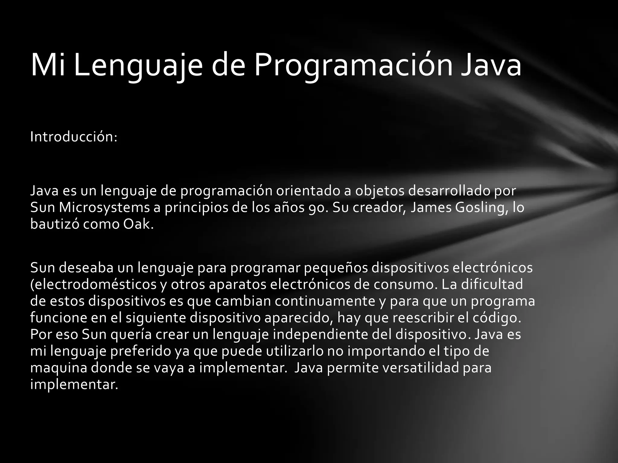 Mi Lenguaje de Programación Java
Introducción:
Java es un lenguaje de programación orientado a objetos desarrollado por
Sun Microsystems a principios de los años 90. Su creador, James Gosling, lo
bautizó como Oak.

Sun deseaba un lenguaje para programar pequeños dispositivos electrónicos
(electrodomésticos y otros aparatos electrónicos de consumo. La dificultad
de estos dispositivos es que cambian continuamente y para que un programa
funcione en el siguiente dispositivo aparecido, hay que reescribir el código.
Por eso Sun quería crear un lenguaje independiente del dispositivo. Java es
mi lenguaje preferido ya que puede utilizarlo no importando el tipo de
maquina donde se vaya a implementar. Java permite versatilidad para
implementar.

 
