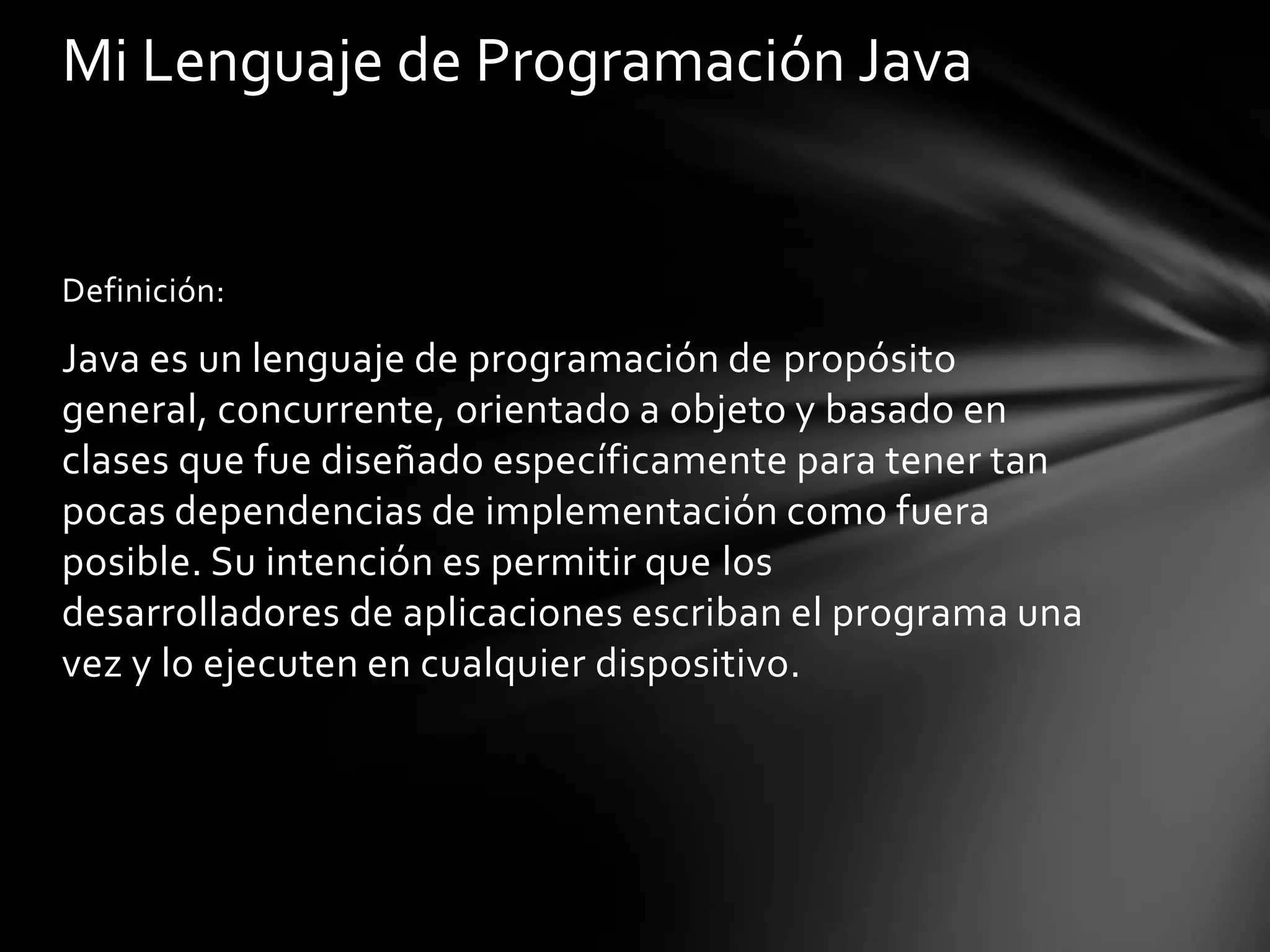 Mi Lenguaje de Programación Java

Definición:

Java es un lenguaje de programación de propósito
general, concurrente, orientado a objeto y basado en
clases que fue diseñado específicamente para tener tan
pocas dependencias de implementación como fuera
posible. Su intención es permitir que los
desarrolladores de aplicaciones escriban el programa una
vez y lo ejecuten en cualquier dispositivo.

 
