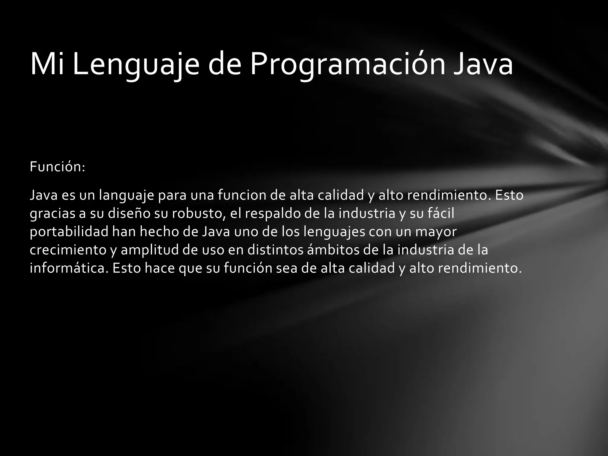 Mi Lenguaje de Programación Java
Función:
Java es un languaje para una funcion de alta calidad y alto rendimiento. Esto
gracias a su diseño su robusto, el respaldo de la industria y su fácil
portabilidad han hecho de Java uno de los lenguajes con un mayor
crecimiento y amplitud de uso en distintos ámbitos de la industria de la
informática. Esto hace que su función sea de alta calidad y alto rendimiento.

 