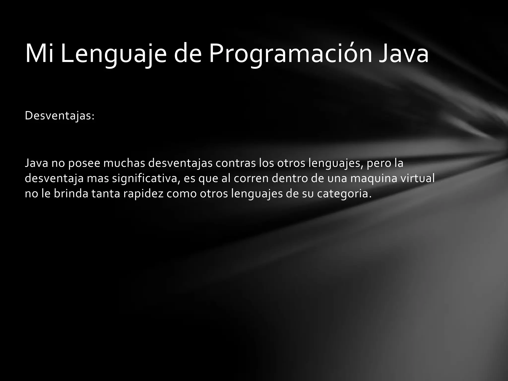 Mi Lenguaje de Programación Java
Desventajas:

Java no posee muchas desventajas contras los otros lenguajes, pero la
desventaja mas significativa, es que al corren dentro de una maquina virtual
no le brinda tanta rapidez como otros lenguajes de su categoria.

 