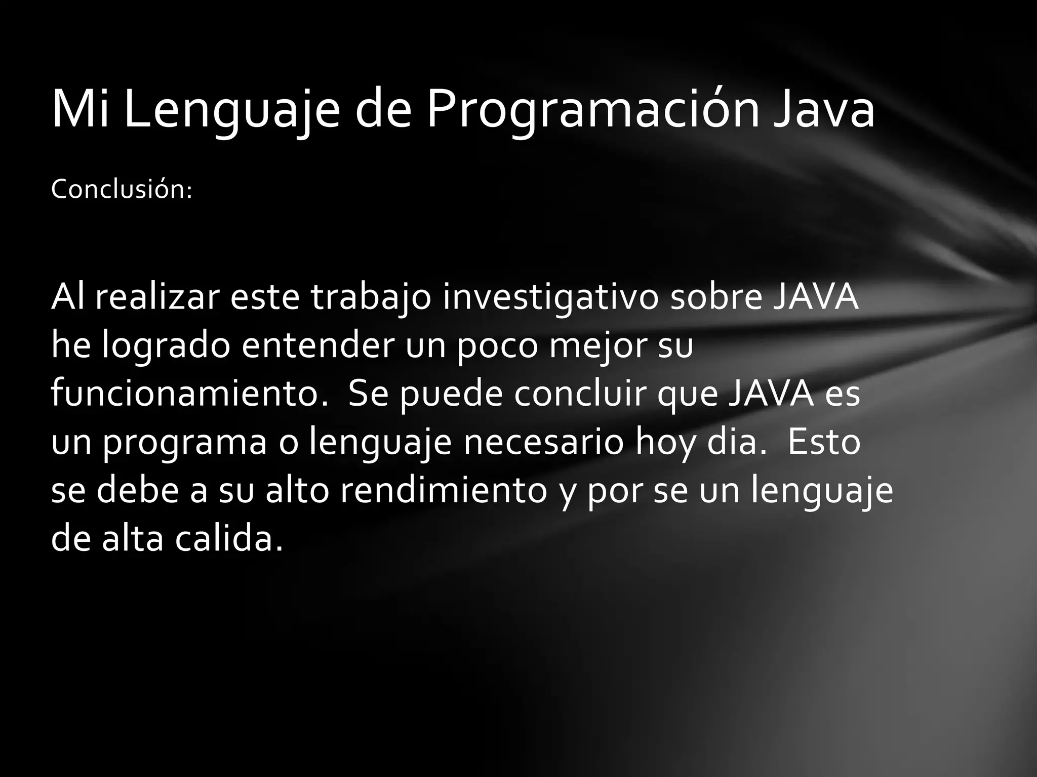 Mi Lenguaje de Programación Java
Conclusión:

Al realizar este trabajo investigativo sobre JAVA
he logrado entender un poco mejor su
funcionamiento. Se puede concluir que JAVA es
un programa o lenguaje necesario hoy dia. Esto
se debe a su alto rendimiento y por se un lenguaje
de alta calida.

 
