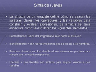 Sintaxis (Java)
• La sintaxis de un lenguaje define cómo se usarán las
palabras claves, los operadores y las variables para
construir y evaluar expresiones. La sintaxis de Java
especifica como se escribirán los siguientes elementos:
• Comentarios = Datos del programado tales como el titulo etc.
• Identificadores = son representaciones que se les da a los nombres.
• Palabras claves = son los identificadores reservados por java para
cumplir con un objetivo específico.
• Literales = Los literales son sintaxis para asignar valores a una
variable.
 