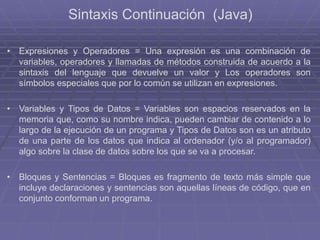 Sintaxis Continuación (Java)
• Expresiones y Operadores = Una expresión es una combinación de
variables, operadores y llamadas de métodos construida de acuerdo a la
sintaxis del lenguaje que devuelve un valor y Los operadores son
símbolos especiales que por lo común se utilizan en expresiones.
• Variables y Tipos de Datos = Variables son espacios reservados en la
memoria que, como su nombre indica, pueden cambiar de contenido a lo
largo de la ejecución de un programa y Tipos de Datos son es un atributo
de una parte de los datos que indica al ordenador (y/o al programador)
algo sobre la clase de datos sobre los que se va a procesar.
• Bloques y Sentencias = Bloques es fragmento de texto más simple que
incluye declaraciones y sentencias son aquellas líneas de código, que en
conjunto conforman un programa.
 
