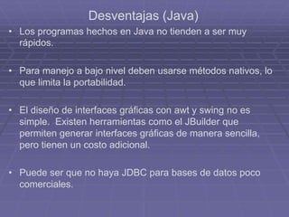 Desventajas (Java)
• Los programas hechos en Java no tienden a ser muy
rápidos.
• Para manejo a bajo nivel deben usarse métodos nativos, lo
que limita la portabilidad.
• El diseño de interfaces gráficas con awt y swing no es
simple. Existen herramientas como el JBuilder que
permiten generar interfaces gráficas de manera sencilla,
pero tienen un costo adicional.
• Puede ser que no haya JDBC para bases de datos poco
comerciales.
 