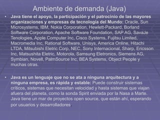 Ambiente de demanda (Java)
• Java tiene el apoyo, la participación y el patrocinio de las mayores
organizaciones y empresas de tecnología del Mundo: Oracle, Sun
Microsystems, IBM, Nokia Corporation, Hewlett-Packard, Borland
Software Corporation, Apache Software Foundation, SAP AG, SavaJe
Tenologies, Apple Computer Inc, Cisco Systems, Fujitsu Limited,
Macromedia Inc, Rational Software, Unisys, America Online, Hitachi
LTDA, Mitsubishi Eletric Corp, NEC, Sony Internacional, Sharp, Ericsson
Inc, Matsushita Eletric, Motorola, Samsung Eletronics, Siemens AG,
Symbian, Novell, PalmSource Inc, BEA Systems, Object People y
muchas otras.
• Java es un lenguaje que no se ata a ninguna arquitectura y a
ninguna empresa, es rápida y estable: Puede construir sistemas
críticos, sistemas que necesitan velocidad y hasta sistemas que viajan
afuera del planeta, como la sonda Spirit enviada por la Nasa a Marte.
Java tiene un mar de proyectos open source, que están ahí, esperando
por usuarios y desarrolladores.
 