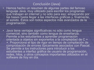 Conclusión (Java)
• Hemos hecho un resumen de algunas partes del famoso
lenguaje Java, muy utilizado para escribir los programas
que trabajan en internet y no sólo para eso; empezando por
las bases hasta llegar a las interfaces gráficas y, finalmente,
al sonido. Éstos son todos aspectos más avanzados de la
programación.
• Java tiene ventajas significativas no sólo como lengua
comercial, sino también como lengua de enseñanza.
Permite a los estudiantes a aprender programación
orientada a objetos sin exponerlos a la complejidad de C +
+. Proporciona el tipo de rigor en tiempo de compilación de
comprobación de errores típicamente asociados con Pascal.
Se permite a los instructores para introducir a los
estudiantes a interfaz gráfica de usuario de programación,
redes, hilos, y otros conceptos importantes utilizados en el
software de hoy en día.
 