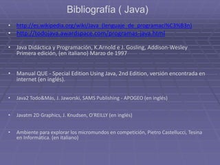 Bibliografía ( Java)
• http://es.wikipedia.org/wiki/Java_(lenguaje_de_programaci%C3%B3n)
• http://todojava.awardspace.com/programas-java.html
• Java Didáctica y Programación, K.Arnold e J. Gosling, Addison-Wesley
Primera edición, (en italiano) Marzo de 1997
• Manual QUE - Special Edition Using Java, 2nd Edition, versión encontrada en
internet (en inglés).
• Java2 Todo&Más, J. Jaworski, SAMS Publishing - APOGEO (en inglés)
• Javatm 2D Graphics, J. Knudsen, O'REILLY (en inglés)
• Ambiente para explorar los micromundos en competición, Pietro Castellucci, Tesina
en Informática. (en italiano)
 