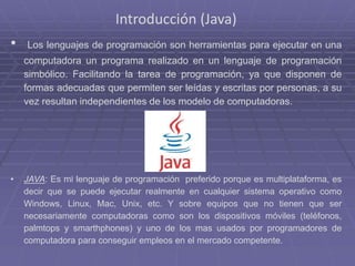 Introducción (Java)
• Los lenguajes de programación son herramientas para ejecutar en una
computadora un programa realizado en un lenguaje de programación
simbólico. Facilitando la tarea de programación, ya que disponen de
formas adecuadas que permiten ser leídas y escritas por personas, a su
vez resultan independientes de los modelo de computadoras.
• JAVA: Es mi lenguaje de programación preferido porque es multiplataforma, es
decir que se puede ejecutar realmente en cualquier sistema operativo como
Windows, Linux, Mac, Unix, etc. Y sobre equipos que no tienen que ser
necesariamente computadoras como son los dispositivos móviles (teléfonos,
palmtops y smarthphones) y uno de los mas usados por programadores de
computadora para conseguir empleos en el mercado competente.
 