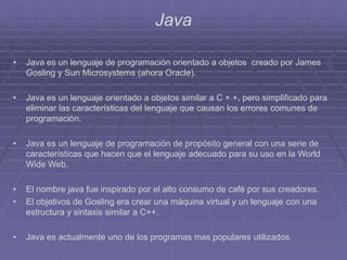 Java
• Java es un lenguaje de programación orientado a objetos creado por James
Gosling y Sun Microsystems (ahora Oracle).
• Java es un lenguaje orientado a objetos similar a C + +, pero simplificado para
eliminar las características del lenguaje que causan los errores comunes de
programación.
• Java es un lenguaje de programación de propósito general con una serie de
características que hacen que el lenguaje adecuado para su uso en la World
Wide Web.
• El nombre java fue inspirado por el alto consumo de café por sus creadores.
• El objetivos de Gosling era crear una máquina virtual y un lenguaje con una
estructura y sintaxis similar a C++.
• Java es actualmente uno de los programas mas populares utilizados.
 