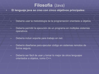 Filosofía (Java)
• El lenguaje java se creo con cinco objetivos principales:
– Debería usar la metodología de la programación orientada a objetos.
– Debería permitir la ejecución de un programa en múltiples sistemas
operativos.
– Debería incluir soporte para trabajo en red.
– Debería diseñarse para ejecutar código en sistemas remotos de
forma segura.
– Debería ser fácil de usar y tomar lo mejor de otros lenguajes
orientados a objetos, como C++.
 