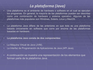 La plataforma (Java)
• Una plataforma es el ambiente de hardware o software en el cual se ejecutan
los programas. En general, la mayoría de las plataformas pueden ser descritas
como una combinación de hardware y sistema operativo. Algunas de las
plataformas más populares son Windows, Solaris, Linux y MacOS.
• La plataforma Java difiere de las anteriores en que ésta es una plataforma
basada únicamente en software que corre por encima de las plataformas
basadas en hardware.
• La plataforma Java consta de dos componentes:
• La Máquina Virtual de Java (JVM).
• La Interfaz de Programación de Aplicaciones de Java (API Java).
• A continuación se muestra una representación de los elementos que
forman parte de la plataforma Java.
 