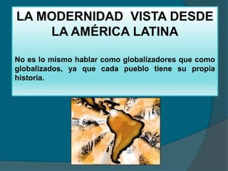 LA MODERNIDAD VISTA DESDE
    LA AMÉRICA LATINA

No es lo mismo hablar como globalizadores que como
globalizados, ya que cada pueblo tiene su propia
historia.
 