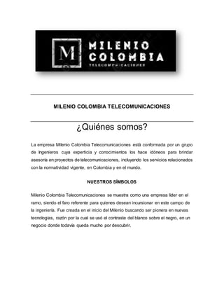 MILENIO COLOMBIA TELECOMUNICACIONES
¿Quiénes somos?
La empresa Milenio Colombia Telecomunicaciones está conformada por un grupo
de Ingenieros cuya experticia y conocimientos los hace idóneos para brindar
asesoría en proyectos de telecomunicaciones, incluyendo los servicios relacionados
con la normatividad vigente, en Colombia y en el mundo.
NUESTROS SÍMBOLOS
Milenio Colombia Telecomunicaciones se muestra como una empresa líder en el
ramo, siendo el faro referente para quienes desean incursionar en este campo de
la ingeniería. Fue creada en el inicio del Milenio buscando ser pionera en nuevas
tecnologías, razón por la cual se usó el contraste del blanco sobre el negro, en un
negocio donde todavía queda mucho por descubrir.
 