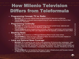How Milenio Television
 Differs from Teleformula
– Programming Concept, TV vs. Radio:
   • MILENIO TV produces original news programming for television audiences.
   • TELEFORMULA produces news programming for radio audiences first that is then
     adapted for television.
– Programming Continuity:
   • MILENIO TV integrates its news programming around current local, national and
     international issues important to Mexican audiences.
   • TELEFORMULA lacks programming continuity, relying on well known communicators
     independently producing their own segments that are typically unrelated to each other.
– Breaking News:
   • MILENIO TV is based on a CNN-type Breaking News hourly news wheel.
   • TELEFORMULA does not have a Breaking News structure and focuses instead on
     opinion segments and in-depth interviews.
– Local and National News Coverage:
   • MILENIO TV is backed by one of the most extensive 24-hours-a-day newspaper, radio
     and television news gathering networks in Mexico that allows for local and nationally
     relevant news from the “provinces” including the northern U.S.-Mexico border areas and
     important cities like Guadalajara, Guanajuato, Zacatecas, Oaxaca, Monterrey as well as
     Mexico City.
   • TELEFORMULA is not backed by that type of news infrastructure and focuses instead
     on Mexico City, the government and national politics.
 