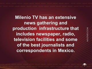 Milenio TV has an extensive
      news gathering and
production infrastructure that
 includes newspaper, radio,
television facilities and some
  of the best journalists and
  correspondents in Mexico.
 