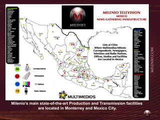 Milenio’s main state-of-the-art Production and Transmission facilities
              are located in Monterrey and Mexico City.
 