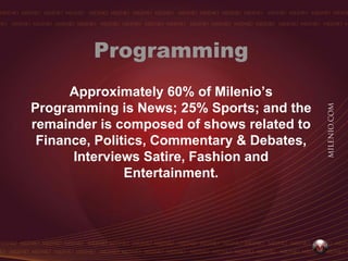 Programming
      Approximately 60% of Milenio’s
Programming is News; 25% Sports; and the
remainder is composed of shows related to
 Finance, Politics, Commentary & Debates,
      Interviews Satire, Fashion and
               Entertainment.
 