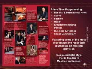 Prime Time Programming:
•    National & International News
•    Sports
•    Fashion
•    Health
•    Entertainment News
•    Politics
•    Business & Finance
•    Social Commentary

    Featuring some of the most
     recognized and respected
       journalists on Mexican
             television.

       In a journalistic style
         that is familiar to
        Mexican audiences.
 