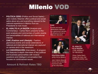 Milenio VOD
•   POLÍTICA CERO (Politics and Social Satire) -
    Jairo Calixto Albarrán offers political and social
    satire about any and everything relevant to the
    national experience in Mexico from ex-
    Presidents to rock music.
•   EL ASALTO A LA RAZÓN (Analysis and
    Commentary) - Carlos Marin presents to-the-
    point analysis and commentary of public events
    and personalities of national and international
    interest.
•   CHIC (Fashion and Lifestyle) - Fashion,
    glamorous events and social celebrations of
    national and international interest are captured
    on camera and in the newsroom.
•   LA CONVERSACIÓN (Interviews) - A program
    that features in-depth interviews of key political
    and business personalities with incisive
    questions and intelligent conversation that
    focuses on controversial issues.

    Amount & Refresh Rates TBD
 