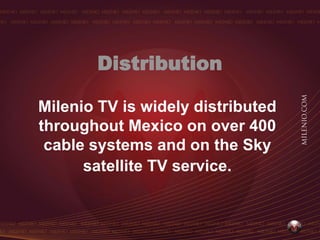 Distribution

Milenio TV is widely distributed
throughout Mexico on over 400
 cable systems and on the Sky
      satellite TV service.
 