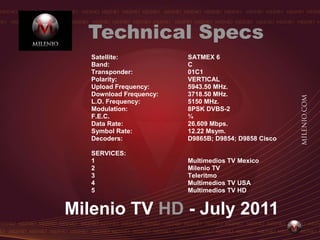Technical Specs
   Satellite:            SATMEX 6
   Band:                 C
   Transponder:          01C1
   Polarity:             VERTICAL
   Upload Frequency:     5943.50 MHz.
   Download Frequency:   3718.50 MHz.
   L.O. Frequency:       5150 MHz.
   Modulation:           8PSK DVBS-2
   F.E.C.                ¾
   Data Rate:            26.609 Mbps.
   Symbol Rate:          12.22 Msym.
   Decoders:             D9865B; D9854; D9858 Cisco

   SERVICES:
   1                     Multimedios TV Mexico
   2                     Milenio TV
   3                     Teleritmo
   4                     Multimedios TV USA
   5                     Multimedios TV HD


Milenio TV HD - July 2011
 