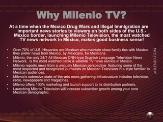 Why Milenio TV?
    At a time when the Mexico Drug Wars and Illegal Immigration are
        important news stories to viewers on both sides of the U.S.-
      Mexico border, launching Milenio Television, the most watched
          TV news network in Mexico, makes good business sense!

•    Over 70% of U.S. Hispanics are Mexican who maintain close family ties with Mexico,
     they prefer news from Mexico, by Mexicans, for Mexicans.
•    Milenio, the only 24/7 All Mexican CNN-type Spanish Language Television News
     Network, is the most watched cable & satellite TV news service in Mexico.
•    Milenio reports news from a uniquely Mexican perspective featuring some of the
     most respected and recognized journalists on Mexican Television in a style familiar to
     Mexican audiences.
•    Milenio's extensive state-of-the-arts news gathering infrastructure includes television,
     radio, newspapers and magazines.
•    Milenio offers 100% marketing and launch support to its distribution partners.
•    Launching Milenio Television will increase subscriber growth among your core
     Mexican demographic.
 