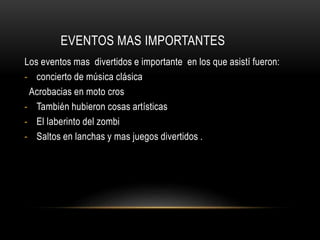 EVENTOS MAS IMPORTANTES
Los eventos mas divertidos e importante en los que asistí fueron:
- concierto de música clásica
Acrobacias en moto cros
- También hubieron cosas artísticas
- El laberinto del zombi
- Saltos en lanchas y mas juegos divertidos .
 