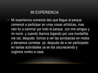 MI EXPERIENCIA
• Mi experiencia comenzó des que llegue al parque
comencé a participar en unas cosas artísticas, mas
rato fui a caminar por todo el parque con mis amigos y
mi novio y cuando íbamos bajando por una montañita
me caí, después fuimos a ver las acrobacias en motos
y elevamos cometas ya después de a ver participado
en barias actividades ya se iba oscureciendo y
cogimos rumbo a casa.
 