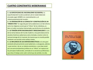 CUATRO CONSTANTES WEBERIANAS 
1.- LA ESPECIFICIDAD DEL RACIONALISMO OCCIDENTAL: La 
especificidad del mundo occidental y de la modernidad está 
vinculada según WEBER a la «racionalización» y al 
«desencantamiento del mundo». 
2.- LA ORDENACIÓN DE LA CONDUCTA Y CONSTRUCCIÓN DE UN 
“ORDEN VITAL” Un segundo gran tema weberiano es el de la forma 
como las religiones construyen el “ethos” de los individuos, es 
decir, el orden normativo interiorizado, que da forma a la conducta. 
3.- LA TENSIÓN ENTRE RACIONALIDAD E IRRACIONALIDAD Es uno 
de los temas básicos del mundo moderno. Una parte básica de los 
estudios históricos weberianos está orientada a mostrar cómo lo 
racional emerge de lo irracional, de manera que no resulta posible 
mantener una escisión entre ambos niveles. 
4.- LA INFLUENCIA DE LAS DISPOSICIONES ÉTICAS es la otra gran 
constante del pensamiento social weberiano. La burguesía, además 
–y por encima– de ser un sistema económico, o una clase social 
con una serie de derechos jurídicos es un “ethos”, en ruptura con 
los principios tradicionales, centrada en la conciencia profesional y 
que sitúa el trabajo como valor central que da sentido a la vida. 
 
