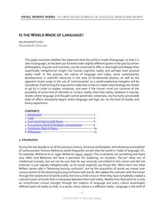1
SMALL MOUTH NOISES • Vol. 1 (2014)
SMALL MOUTH NOISES AN OPEN-ACCESS JOURNAL OF LANGUAGE, MIND & PHILOSOPHY
IS THE WORLD MADE OF LANGUAGE?
MILEN MARTCHEV
Hitotsubashi University
This paper examines whether the statement that the world is 'made of language', or that it is
'akin to language', as has been put forward under slightly different guises in the past by certain
philosophers, linguists and scientists, can be construed to offer a meaningful and deeper than
superficially metaphorical insight into human cognitive reality and perhaps even physical
reality itself. In the process, the nature of language and codes, some contemporary
developments in scientific discourse in the area of fundamental physics, as well as the
apparent recent surge in the use of 'consciousness' as a world-explaining metaphor will be
considered. Chief among the arguments made here is that no matter what strategy we choose
to go by in order to explain existence, and even if the human mind can conceive of the
possibility of some kind of 'ultimate' or 'unitary' reality, then that reality, whatever it may be,
resides where language and thought cannot penetrate; conversely, any humanly conceivable
state of affairs necessarily begins where language and logic do―at the level of duality and
binary oppositions.
CONTENTS:
1. Introduction ------------------------------------------------------ 1
2. Code--------------------------------------------------------------- 2
3. From Hard Facts to Soft Wares-------------------------------- 6
4. A 21-century Ancient Paradigm: Consciousness----------- 9
5. Conclusion: Back to Basics ------------------------------------- 19
6. References-------------------------------------------------------- 23
1. Introduction
During the last decade or so of the previous century, American philosopher, ethnobotanist and explorer
of consciousness Terence McKenna would frequently remark that the world is 'made of language' (cf.,
for example, McKenna et al. 1990; McKenna 1994a, 1994b). This is certainly not something one hears
very often and McKenna did have a penchant for exploring, on occasion, 'far-out' ideas out of
intellectual curiosity, but we can be sure that he was seriously committed to this notion and did not
entertain it just vaguely metaphorically, as he would explicitly say things like: 'We're born into what
William James calls a "blooming buzzing confusion", but by the acquisition of words we mosaic over
various sectors of this blooming buzzing confusion with words. We replace the unknown with the known
through the substitution of words and by the time a child is two or three they have completely created a
cultural mosaic of words that is interposed between them and reality. Reality from that point on is only
an unconfirmed rumour brought through the medium of language and every culture accentuates
different parts of reality so that, in a sense, every culture is a different reality. Language is the stuff of
 