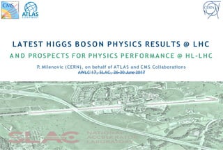 LATEST HIGGS B O S O N PHYSICS RESULTS @ LHC
A N D PROSPECTS FOR PHYSICS PERFORMANCE @ HL-LHC
P. Milenovic (CERN), on behalf of ATLAS and C M S Collaborations
AWLC'17, SLAC, 26-30 June 2017
 